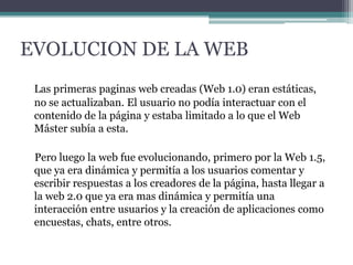 EVOLUCION DE LA WEB
Las primeras paginas web creadas (Web 1.0) eran estáticas,
no se actualizaban. El usuario no podía interactuar con el
contenido de la página y estaba limitado a lo que el Web
Máster subía a esta.
Pero luego la web fue evolucionando, primero por la Web 1.5,
que ya era dinámica y permitía a los usuarios comentar y
escribir respuestas a los creadores de la página, hasta llegar a
la web 2.0 que ya era mas dinámica y permitía una
interacción entre usuarios y la creación de aplicaciones como
encuestas, chats, entre otros.

 
