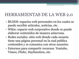 HERRAMIENTAS DE LA WEB 2.0
• BLOGS: espacios web personales en los cuales se
puede escribir artículos, noticias, etc.
• Wikis: espacio web corporativo donde se puede
elaborar contenidos de manera asíncrona.
• Redes sociales: sitio web d0nde cada usuario
tiene una página personal en la cual publica
contenidos y se comunica con otros usuarios.
• Entornos para compartir recursos: Youtube,
Vimeo, Flickr, Daylimotion, etc.

 