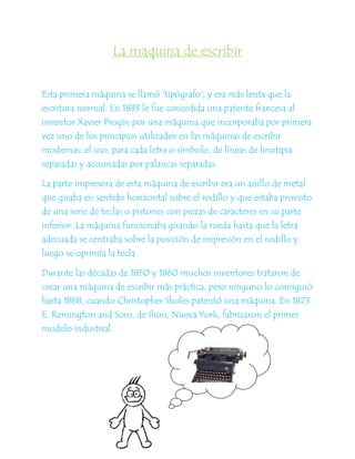 La maquina de escribir


Esta primera máquina se llamó 'tipógrafo', y era más lenta que la
escritura normal. En 1833 le fue concedida una patente francesa al
inventor Xavier Progin por una máquina que incorporaba por primera
vez uno de los principios utilizados en las máquinas de escribir
modernas: el uso, para cada letra o símbolo, de líneas de linotipia
separadas y accionadas por palancas separadas.

La parte impresora de esta máquina de escribir era un anillo de metal
que giraba en sentido horizontal sobre el rodillo y que estaba provisto
de una serie de teclas o pistones con piezas de caracteres en su parte
inferior. La máquina funcionaba girando la rueda hasta que la letra
adecuada se centraba sobre la posición de impresión en el rodillo y
luego se oprimía la tecla.

Durante las décadas de 1850 y 1860 muchos inventores trataron de
crear una máquina de escribir más práctica, pero ninguno lo consiguió
hasta 1868, cuando Christopher Sholes patentó una máquina. En 1873
E. Remington and Sons, de Ilion, Nueva York, fabricaron el primer
modelo industrial.
 