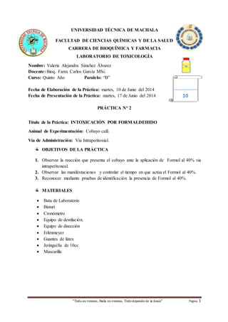 “Todo es veneno, Nada es veneno, Tododepende de la dosis“ Página 1
UNIVERSIDAD TÉCNICA DE MACHALA
FACULTAD DE CIENCIAS QUÍMICAS Y DE LA SALUD
CARRERA DE BIOQUÍMICA Y FARMACIA
LABORATORIO DE TOXICOLOGÍA
Nombre: Valeria Alejandra Sánchez Álvarez
Docente: Bioq. Farm. Carlos García MSc.
Curso: Quinto Año Paralelo: “B”
Fecha de Elaboración de la Práctica: martes, 10 de Junio del 2014
Fecha de Presentación de la Práctica: martes, 17 de Junio del 2014
PRÁCTICA N° 2
Título de la Práctica: INTOXICACIÓN POR FORMALDEHIDO
Animal de Experimentación: Cobayo café.
Vía de Administración: Vía Intraperitonial.
OBJETIVOS DE LA PRÁCTICA
1. Observar la reacción que presenta el cobayo ante la aplicación de Formol al 40% via
intraperitoneal.
2. Observar las manifestaciones y controlar el tiempo en que actúa el Formol al 40%.
3. Reconocer mediante pruebas de identificación la presencia de Formol al 40%.
MATERIALES
 Bata de Laboratorio
 Bisturí
 Cronómetro
 Equipo de destilación.
 Equipo de disección
 Erlenmeyer
 Guantes de látex
 Jeringuilla de 10cc
 Mascarilla
10
 