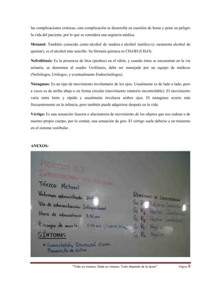 “Todo es veneno, Nada es veneno, Todo depende de la dosis“ Página 8
las complicaciones crónicas, esta complicación se desarrolla en cuestión de horas y pone en peligro
la vida del paciente, por lo que se considera una urgencia médica.
Metanol: También conocido como alcohol de madera o alcohol metílico (o raramente alcohol de
quemar), es el alcohol más sencillo. Su fórmula química es CH3OH (CH4O).
Nefrolitiasis: Es la presencia de litos (piedras) en el riñón, y cuando éstos se encuentran en la vía
urinaria, se denomina al cuadro Urolitiasis, debe ser manejada por un equipo de médicos
(Nefrólogos, Urólogos, y eventualmente Endocrinólogos).
Nistagmus: Es un tipo de movimiento involuntario de los ojos. Usualmente es de lado a lado, pero
a veces es de arriba abajo o en forma circular (movimiento rotatorio incontrolable). El movimiento
varía entre lento y rápido y usualmente involucra ambos ojos. El nistagmus ocurre más
frecuentemente en la infancia, pero también puede adquirirse después en la vida.
Vértigo: Es una sensación ilusoria o alucinatoria de movimiento de los objetos que nos rodean o de
nuestro propio cuerpo, por lo común, una sensación de giro. El vértigo suele deberse a un trastorno
en el sistema vestibular.
ANEXOS:
 