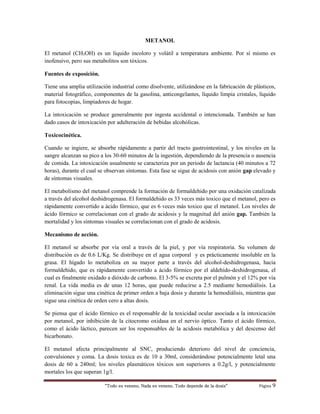 “Todo es veneno, Nada es veneno, Todo depende de la dosis“ Página 9
METANOL
El metanol (CH3OH) es un líquido incoloro y volátil a temperatura ambiente. Por sí mismo es
inofensivo, pero sus metabolitos son tóxicos.
Fuentes de exposición.
Tiene una amplia utilización industrial como disolvente, utilizándose en la fabricación de plásticos,
material fotográfico, componentes de la gasolina, anticongelantes, líquido limpia cristales, líquido
para fotocopias, limpiadores de hogar.
La intoxicación se produce generalmente por ingesta accidental o intencionada. También se han
dado casos de intoxicación por adulteración de bebidas alcohólicas.
Toxicocinética.
Cuando se ingiere, se absorbe rápidamente a partir del tracto gastrointestinal, y los niveles en la
sangre alcanzan su pico a los 30-60 minutos de la ingestión, dependiendo de la presencia o ausencia
de comida. La intoxicación usualmente se caracteriza por un periodo de lactancia (40 minutos a 72
horas), durante el cual se observan síntomas. Esta fase se sigue de acidosis con anión gap elevado y
de síntomas visuales.
El metabolismo del metanol comprende la formación de formaldehido por una oxidación catalizada
a través del alcohol deshidrogenasa. El formaldehido es 33 veces más toxico que el metanol, pero es
rápidamente convertido a ácido fórmico, que es 6 veces más toxico que el metanol. Los niveles de
ácido fórmico se correlacionan con el grado de acidosis y la magnitud del anión gap. También la
mortalidad y los síntomas visuales se correlacionan con el grado de acidosis.
Mecanismo de acción.
El metanol se absorbe por vía oral a través de la piel, y por vía respiratoria. Su volumen de
distribución es de 0.6 L/Kg. Se distribuye en el agua corporal y es prácticamente insoluble en la
grasa. El hígado lo metaboliza en su mayor parte a través del alcohol-deshidrogenasa, hacia
formaldehido, que es rápidamente convertido a ácido fórmico por el aldehído-deshidrogenasa, el
cual es finalmente oxidado a dióxido de carbono. El 3-5% se excreta por el pulmón y el 12% por vía
renal. La vida media es de unas 12 horas, que puede reducirse a 2.5 mediante hemodiálisis. La
eliminación sigue una cinética de primer orden a baja dosis y durante la hemodiálisis, mientras que
sigue una cinética de orden cero a altas dosis.
Se piensa que el ácido fórmico es el responsable de la toxicidad ocular asociada a la intoxicación
por metanol, por inhibición de la citocromo oxidasa en el nervio óptico. Tanto el ácido fórmico,
como el ácido láctico, parecen ser los responsables de la acidosis metabólica y del descenso del
bicarbonato.
El metanol afecta principalmente al SNC, produciendo deterioro del nivel de conciencia,
convulsiones y coma. La dosis toxica es de 10 a 30ml, considerándose potencialmente letal una
dosis de 60 a 240ml; los niveles plasmáticos tóxicos son superiores a 0.2g/l, y potencialmente
mortales los que superan 1g/l.
 