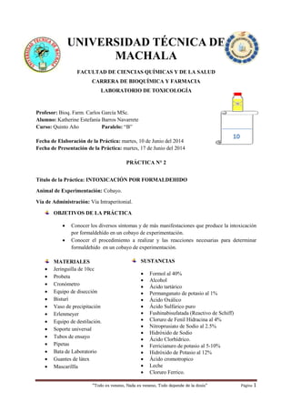 “Todo es veneno, Nada es veneno, Todo depende de la dosis“ Página 1
UNIVERSIDAD TÉCNICA DE
MACHALA
FACULTAD DE CIENCIAS QUÍMICAS Y DE LA SALUD
CARRERA DE BIOQUÍMICA Y FARMACIA
LABORATORIO DE TOXICOLOGÍA
Profesor: Bioq. Farm. Carlos García MSc.
Alumno: Katherine Estefanía Barros Navarrete
Curso: Quinto Año Paralelo: “B”
Fecha de Elaboración de la Práctica: martes, 10 de Junio del 2014
Fecha de Presentación de la Práctica: martes, 17 de Junio del 2014
PRÁCTICA N° 2
Título de la Práctica: INTOXICACIÓN POR FORMALDEHIDO
Animal de Experimentación: Cobayo.
Vía de Administración: Vía Intraperitonial.
OBJETIVOS DE LA PRÁCTICA
 Conocer los diversos síntomas y de más manifestaciones que produce la intoxicación
por formaldehído en un cobayo de experimentación.
 Conocer el procedimiento a realizar y las reacciones necesarias para determinar
formaldehido en un cobayo de experimentación.
MATERIALES
 Jeringuilla de 10cc
 Probeta
 Cronómetro
 Equipo de disección
 Bisturí
 Vaso de precipitación
 Erlenmeyer
 Equipo de destilación.
 Soporte universal
 Tubos de ensayo
 Pipetas
 Bata de Laboratorio
 Guantes de látex
 Mascarillla
10
SUSTANCIAS
 Formol al 40%
 Alcohol
 Ácido tartárico
 Permanganato de potasio al 1%
 Ácido Oxálico
 Ácido Sulfúrico puro
 Fushinabisufatada (Reactivo de Schiff)
 Cloruro de Fenil Hidracina al 4%
 Nitroprusiato de Sodio al 2.5%
 Hidróxido de Sodio
 Ácido Clorhídrico.
 Ferricianuro de potasio al 5-10%
 Hidróxido de Potasio al 12%
 Ácido cromotropico
 Leche
 Cloruro Ferrico.
 