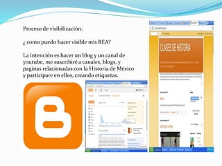 Proceso de visibilización: 
¿ como puedo hacer visible mis REA? 
La intención es hacer un blog y un canal de 
youtube, me suscribiré a canales, blogs, y 
paginas relacionadas con la Historia de México 
y participare en ellos, creando etiquetas. 
