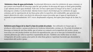 Extintores a base de agua pulverizada: La principal diferencia como los extintores de agua comunes, es
que poseen una boquilla de descarga especial, que produce la descarga del agua en finas gotas (niebla),
y que además poseen agua destilada. Todo esto, los hace aptos para los fuegos de la clase C, ya que esta
descarga no conduce la electricidad. Además tienen mayor efectividad que los extintores de agua
comunes, por la vaporización de las finas gotas sobre la superficie del combustible, que generan una
mayor absorción de calor y un efecto de sofocación mayor (recordar que el agua al vaporizarse se
expande en aproximadamente 1671 veces, desplazando oxígeno). Son aptos para fuegos de la clase A y
C.
Extintores para fuegos de la clase K a base de acetato de potasio: Son utilizados en fuegos que se
producen sobre aceites y grasas productos de freidoras industriales, cocinas, etc. El acetato de potasio se
descarga en forma de una fina niebla, que al entrar en contacto con la superficie del aceite o grasa,
reacciona con este produciéndose un efecto de saponificación, que no es mas que la formación de una
espuma jabonosa que sella la superficie separándola del aire. También esta niebla tiene un efecto
refrigerante del aceite o grasa, pues parte de estas finas gotas se vaporizan haciendo que descienda la
temperatura del aceite o grasa.
 