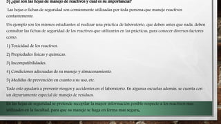 3) ¿qué son las hojas de manejo de reactivos y cuál es su importancia?
Las hojas o fichas de seguridad son comúnmente utilizadas por toda persona que maneje reactivos
contantemente.
Un ejemplo son los mismos estudiantes al realizar una práctica de laboratorio, que deben antes que nada, deben
consultar las fichas de seguridad de los reactivos que utilizaràn en las pràcticas, para conocer diversos factores
como:
1) Toxicidad de los reactivos.
2) Propiedades físicas y químicas.
3) Incompatibilidades.
4) Condiciones adecuadas de su manejo y almacenamiento.
5) Medidas de prevención en cuanto a su uso, etc.
Todo esto ayudará a prevenir riesgos y accidentes en el laboratorio. En algunas escuelas ademàs, se cuenta con
un departamento especial de manejo de residuos.
En las hojas de seguridad se pretende recopilar la mayor información posible respecto a los reactivos mas
utilizados en la facultad, para que su manejo se haga en forma mas segura.
 