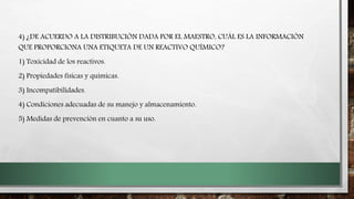 4) ¿DE ACUERDO A LA DISTRIBUCIÓN DADA POR EL MAESTRO, CUÁL ES LA INFORMACIÓN
QUE PROPORCIONA UNA ETIQUETA DE UN REACTIVO QUÍMICO?
1) Toxicidad de los reactivos.
2) Propiedades físicas y químicas.
3) Incompatibilidades.
4) Condiciones adecuadas de su manejo y almacenamiento.
5) Medidas de prevención en cuanto a su uso.
 