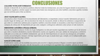 CONCLUSIONESCALCANEO WONG SOEY ZURIZADAY:
durante el desarrollo de la práctica pudimos observar todas las instalaciones, así como los lugares donde se encuentran los
extintores, regaderas y demás equipo necesario para tratar una emergencia, así como también conocimos aquellas medidas
que nos servirán para evitar accidentes.
CRUZ VALDEZ JESÚS ALONSO:
esta practica estuvo basada en el reconocimiento del laboratorio, es importante conocer nuestro laboratorio por que es
nuestro lugar de trabajo, por ello reconocimos las rutas de evacuación, donde se ubican los extintores y asegurarnos de
que están en condiciones optimas para ocuparlos, también conocimos donde se encuentra y como hacer funcionar la
campana de extracción. Es importante por que ante cualquier contingencia sabremos como actuar en todo momento.
HERNÁNDEZ CASTAÑEDA CITLALLI ADRIANA:
Es muy importante reconocer el sitio en el que trabajamos, no sólo por nuestra seguridad sino también por la de terceros
que estén a nuestros alrededores; nuestro laboratorio cuenta con regaderas, lava ojos, salidas de emergencia y extintores
indicados en su zona con el debido señalamiento, que son de vital importancia en caso de una emergencia, así también
cuenta con un botiquín y siempre está bajo supervisión, por lo que se puede decir que, cumple con lo indispensable para
mantener una situación bajo control.
IGNACIO LÓPEZ ASAEL
El laboratorio cuenta con las medidas necesarias para socorrer a alguna persona si llegase a ocurrir algún accidente.
Cuenta con regaderas, lava ojos, ruta de evacuación y con un botiquín de seguridad muy completo, además de un personal
muy bien capacitado.
 
