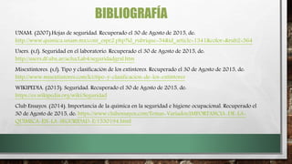 BIBLIOGRAFÍA
UNAM. (2007).Hojas de seguridad. Recuperado el 30 de Agosto de 2015, de:
http://www.quimica.unam.mx/cont_espe2.php?id_rubrique=54&id_article=1341&color=&rub2=564
Users. (s,f). Seguridad en el laboratorio. Recuperado el 30 de Agosto de 2015, de:
http://users.df.uba.ar/acha/Lab4/seguridadgral.htm
Misextintores. (s,f). Tipo y clasificación de los extintores. Recuperado el 30 de Agosto de 2015, de:
http://www.misextintores.com/lci/tipo-y-clasificacion-de-los-extintores
WIKIPEDIA. (2015). Seguridad. Recuperado el 30 de Agosto de 2015, de:
https://es.wikipedia.org/wiki/Seguridad
Club Ensayos. (2014). Importancia de la quimica en la seguridad e higiene ocupacional. Recuperado el
30 de Agosto de 2015, de: https://www.clubensayos.com/Temas-Variados/IMPORTANCIA-DE-LA-
QUIMICA-EN-LA-SEGURIDAD-E/1530194.html
 
