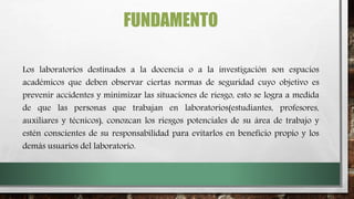 FUNDAMENTO
Los laboratorios destinados a la docencia o a la investigación son espacios
académicos que deben observar ciertas normas de seguridad cuyo objetivo es
prevenir accidentes y minimizar las situaciones de riesgo, esto se logra a medida
de que las personas que trabajan en laboratorios(estudiantes, profesores,
auxiliares y técnicos), conozcan los riesgos potenciales de su área de trabajo y
estén conscientes de su responsabilidad para evitarlos en beneficio propio y los
demás usuarios del laboratorio.
 