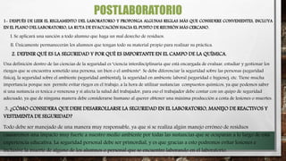 POSTLABORATORIO
1- DESPUÉS DE LEER EL REGLAMENTO DEL LABORATORIO Y PROPONGA ALGUNAS REGLAS MÁS QUE CONSIDERE CONVENIENTES, INCLUYA
EN EL PLANO DEL LABORATORIO, LA RUTA DE EVACUACIÓN HACIA EL PUNTO DE REUNIÓN MÁS CERCANO.
I. Se aplicará una sanción a todo alumno que haga un mal desecho de residuos.
II. Únicamente permanecerán los alumnos que tengan todo su material propio para realizar su práctica.
2. DEFINIR QUÉ ES LA SEGURIDAD Y POR QUÉ ES IMPORTANTE EN EL CAMPO DE LA QUÍMICA.
Una definición dentro de las ciencias de la seguridad es "ciencia interdisciplinaria que está encargada de evaluar, estudiar y gestionar los
riesgos que se encuentra sometido una persona, un bien o el ambiente". Se debe diferenciar la seguridad sobre las personas (seguridad
física), la seguridad sobre el ambiente (seguridad ambiental), la seguridad en ambiente laboral (seguridad e higiene), etc. Tiene mucha
importancia porque nos permite evitar riegos en el trabajo, a la hora de utilizar sustancias compuestos químicos, ya que podemos saber
si una sustancia es toxica o venenosa y si afecta la salud del trabajador, para eso el trabajador debe contar con un quipo de seguridad
adecuado, ya que de ninguna manera debe considerarse humano al querer obtener una máxima producción a costa de lesiones o muertes.
3. ¿CÓMO CONSIDERA QUE DEBE DESARROLLARSE LA SEGURIDAD EN EL LABORATORIO, MANEJO DE REACTIVOS Y
VESTIMENTA DE SEGURIDAD?
Todo debe ser manejado de una manera muy responsable, ya que si se realiza algún manejo erróneo de residuos
causaremos una impacto muy fuerte a nuestro medio ambiente por todas las sustancias que se ocuparan a lo largo de esta
experiencia educativa. La seguridad personal debe ser primordial, y es que gracias a esto podremos evitar lesiones e
inclusive la muerte de alguno de los alumnos o personal que se encuentre laborando en el laboratorio.
 