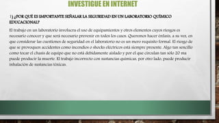 INVESTIGUE EN INTERNET
1) ¿POR QUÉ ES IMPORTANTE SEÑALAR LA SEGURIDAD EN UN LABORATORIO QUÍMICO
EDUCACIONAL?
El trabajo en un laboratorio involucra el uso de equipamientos y otros elementos cuyos riesgos es
necesario conocer y que será necesario prevenir en todos los casos. Queremos hacer énfasis, a su vez, en
que considerar las cuestiones de seguridad en el laboratorio no es un mero requisito formal. El riesgo de
que se provoquen accidentes como incendios o shocks eléctricos está siempre presente. Algo tan sencillo
como tocar el chasis de equipo que no está debidamente aislado y por el que circulan tan sólo 20 ma
puede producir la muerte. El trabajo incorrecto con sustancias químicas, por otro lado, puede producir
inhalación de sustancias tóxicas.
 