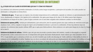 INVESTIGUE EN INTERNET
2) ¿CUÁLES SON LAS CLASES DE EXTINTORES QUE HAY Y CÓMO SE UTILIZAN?
Los extintores son elementos portátiles destinados a la lucha contra fuegos incipientes, o principios de incendios, los cuales pueden ser
dominados y extinguidos en forma breve.
Extintores de agua: El agua que se evapora a las elevadas temperaturas de la combustión, expande su volumen en aproximadamente 1671
veces, desplazando el oxígeno y los vapores de la combustión. Son aptos para fuegos de la clase A. No deben usarse bajo ninguna
circunstancia en fuegos de la clase C, pues el agua corriente con el cual están cargados estos extintores conduce la electricidad.
Extintores de espuma (AFFF) : Actúan por enfriamiento y por sofocación, pues la espuma genera una capa continua de material acuoso que
desplaza el aire, enfría e impide el escape de vapor con la finalidad de detener o prevenir la combustión. Si bien hay distintos tipos de
espumas, los extintores mas usuales utilizan AFFF, que es apta para hidrocarburos. Estos extintores son aptos para fuegos de la clase A y fuegos
de la clase B.
Extintores de dióxido de carbono: Debido a que este gas esta encerrado a presión dentro del extintor, cuando es descargado se expande
abruptamente. Como consecuencia de esto, la temperatura del agente desciende drasticamente, hasta valores que estan alrededor de los -
79°C, lo que motiva que se convierta en hielo seco, de ahí el nombre que recibe esta descarga de "niebe carbónica". Esta niebla al entrar en
contacto con el combustible lo enfría. También hay un efecto secundario de sofocación por desplazamiento del oxígeno. Se lo utiliza en fuegos
de la clase B y de la clase C, por no ser conductor de la electricidad. En fuegos de la clase A, se lo puede utilizar si se lo complementa con un
extintor de agua, pues por si mismo no consigue extinguir el fuego de arraigo. En los líquidos combustibles hay que tener cuidado en su
aplicación, a los efectos de evitar salpicaduras.
 
