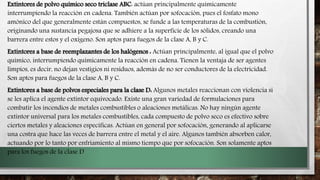 Extintores de polvo químico seco triclase ABC: actúan principalmente químicamente
interrumpiendo la reacción en cadena. También actúan por sofocación, pues el fosfato mono
amónico del que generalmente están compuestos, se funde a las temperaturas de la combustión,
originando una sustancia pegajosa que se adhiere a la superficie de los sólidos, creando una
barrera entre estos y el oxígeno. Son aptos para fuegos de la clase A, B y C.
Extintores a base de reemplazantes de los halógenos : Actúan principalmente, al igual que el polvo
químico, interrumpiendo químicamente la reacción en cadena. Tienen la ventaja de ser agentes
limpios, es decir, no dejan vestigios ni residuos, además de no ser conductores de la electricidad.
Son aptos para fuegos de la clase A, B y C.
Extintores a base de polvos especiales para la clase D: Algunos metales reaccionan con violencia si
se les aplica el agente extintor equivocado. Existe una gran variedad de formulaciones para
combatir los incendios de metales combustibles o aleaciones metálicas. No hay ningún agente
extintor universal para los metales combustibles, cada compuesto de polvo seco es efectivo sobre
ciertos metales y aleaciones especificas. Actúan en general por sofocación, generando al aplicarse
una costra que hace las veces de barrera entre el metal y el aire. Algunos también absorben calor,
actuando por lo tanto por enfriamiento al mismo tiempo que por sofocación. Son solamente aptos
para los fuegos de la clase D
 