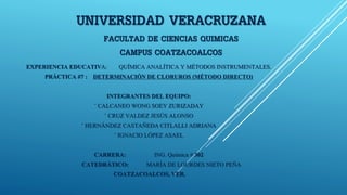 UNIVERSIDAD VERACRUZANA
FACULTAD DE CIENCIAS QUIMICAS
CAMPUS COATZACOALCOS
EXPERIENCIA EDUCATIVA: QUÍMICA ANALÍTICA Y MÉTODOS INSTRUMENTALES.
PRÁCTICA #7 : DETERMINACIÓN DE CLORUROS (MÉTODO DIRECTO)
INTEGRANTES DEL EQUIPO:
◦ CALCANEO WONG SOEY ZURIZADAY
◦ CRUZ VALDEZ JESÚS ALONSO
◦ HERNÁNDEZ CASTAÑEDA CITLALLI ADRIANA
◦ IGNACIO LÓPEZ ASAEL
CARRERA: ING. Química # 302
CATEDRÁTICO: MARÍA DE LOURDES NIETO PEÑA
COATZACOALCOS, VER.
 