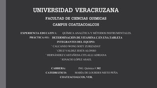 UNIVERSIDAD VERACRUZANA
FACULTAD DE CIENCIAS QUIMICAS
CAMPUS COATZACOALCOS
EXPERIENCIA EDUCATIVA: QUÍMICA ANALÍTICA Y MÉTODOS INSTRUMENTALES.
PRÁCTICA #11: DETERMINACIÓN DE VITAMINA C EN UNA TABLETA
INTEGRANTES DEL EQUIPO:
◦ CALCANEO WONG SOEY ZURIZADAY
◦ CRUZ VALDEZ JESÚS ALONSO
◦ HERNÁNDEZ CASTAÑEDA CITLALLI ADRIANA
◦ IGNACIO LÓPEZ ASAEL
CARRERA: ING. Química # 302
CATEDRÁTICO: MARÍA DE LOURDES NIETO PEÑA
COATZACOALCOS, VER.
 