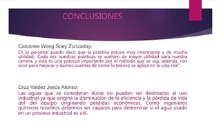 CONCLUSIONES
Calcaneo Wong Soey Zurizaday:
En lo personal puedo decir que la práctica estuvo muy interesante y de mucha
utilidad,. Cada vez nuestras prácticas se vuelven de mayor utilidad para nuestra
carrera, y esta es una práctica importante por el método que se usa, además, nos
sirve para mejorar y darnos cuentas de como lo teórico se aplica en la vida real”.
Cruz Valdez Jesús Alonso:
Las aguas que se consideran duras no pueden ser destinadas al uso
industrial ya que origina la disminución de la eficiencia y la pérdida de vida
útil del equipo originando pérdidas económicas. Como ingenieros
químicos nosotros debemos ser capaces para determinar si el agua usado
en un proceso industrial es útil.
 