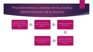 Procedimientos a realizar en la practica
(determinación de la dureza)
Con una pipeta volumétrica se
colocan 50 mL de la muestra de
agua en un matraz Erlenmeyer de
250 mL.
Se añaden 4 mL de solución
tampón amoniacal y una pizca de
indicador ENT.
Se agregan 0.02 g de clorhidrato
de hidroxilamina.
. Se valora con solución valorada
de EDTA 0.01 M colocada en una
bureta, hasta el vire del indicador
de rojo a azul.
Se calcula la dureza total del agua
hallando las partes por millón de
carbonato de calcio.
 