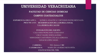 UNIVERSIDAD VERACRUZANA
FACULTAD DE CIENCIAS QUIMICAS
CAMPUS COATZACOALCOS
EXPERIENCIA EDUCATIVA: QUÍMICA ANALÍTICA Y MÉTODOS INSTRUMENTALES.
PRÁCTICA #13: DETERMINACION DE LA DUREZA TOTAL
Y LA DUREZA DE CALCIO
INTEGRANTES DEL EQUIPO:
◦ CALCANEO WONG SOEY ZURIZADAY
◦ CRUZ VALDEZ JESÚS ALONSO
◦ HERNÁNDEZ CASTAÑEDA CITLALLI ADRIANA
◦ IGNACIO LÓPEZ ASAEL
CARRERA: ING. Química # 302
CATEDRÁTICO: MARÍA DE LOURDES NIETO PEÑA
COATZACOALCOS, VER.
 