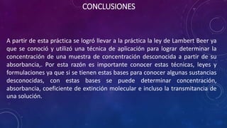 CONCLUSIONES
A partir de esta práctica se logró llevar a la práctica la ley de Lambert Beer ya
que se conoció y utilizó una técnica de aplicación para lograr determinar la
concentración de una muestra de concentración desconocida a partir de su
absorbancia,. Por esta razón es importante conocer estas técnicas, leyes y
formulaciones ya que si se tienen estas bases para conocer algunas sustancias
desconocidas, con estas bases se puede determinar concentración,
absorbancia, coeficiente de extinción molecular e incluso la transmitancia de
una solución.
 