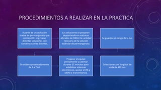 PROCEDIMIENTOS A REALIZAR EN LA PRACTICA
A partir de una solución
madre de permanganato que
contiene 0.1 mg, hacer
distintas soluciones con
concentraciones distintas.
Las soluciones se preparan
depositando en matraces
aforados de 100ml la cantidad
necesaria de la solución
estándar de permanganato.
Se guardan al abrigo de la luz.
Se miden aproximadamente
de 5 a 7 ml.
Preparar el equipo
previamente y calentar
durante 15 minutos para
estabilizar sistemas
electrónicos, ajustar el 0% y
100% la transmitancia.
Seleccionar una longitud de
onda de 490 nm.
 