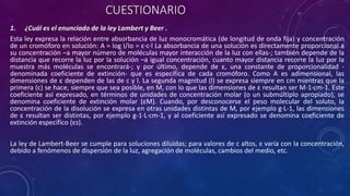 CUESTIONARIO
1. ¿Cuál es el enunciado de la ley Lambert y Beer .
Esta ley expresa la relación entre absorbancia de luz monocromática (de longitud de onda fija) y concentración
de un cromóforo en solución: A = log I/Io = ε·c·l La absorbancia de una solución es directamente proporcional a
su concentración –a mayor número de moléculas mayor interacción de la luz con ellas-; también depende de la
distancia que recorre la luz por la solución –a igual concentración, cuanto mayor distancia recorre la luz por la
muestra más moléculas se encontrará-; y por último, depende de ε, una constante de proporcionalidad -
denominada coeficiente de extinción- que es específica de cada cromóforo. Como A es adimensional, las
dimensiones de ε dependen de las de c y l. La segunda magnitud (l) se expresa siempre en cm mientras que la
primera (c) se hace, siempre que sea posible, en M, con lo que las dimensiones de ε resultan ser M-1·cm-1. Este
coeficiente así expresado, en términos de unidades de concentración molar (o un submúltiplo apropiado), se
denomina coeficiente de extinción molar (εM). Cuando, por desconocerse el peso molecular del soluto, la
concentración de la disolución se expresa en otras unidades distintas de M, por ejemplo g·L-1, las dimensiones
de ε resultan ser distintas, por ejemplo g-1·L·cm-1, y al coeficiente así expresado se denomina coeficiente de
extinción específico (εs).
La ley de Lambert-Beer se cumple para soluciones diluidas; para valores de c altos, ε varía con la concentración,
debido a fenómenos de dispersión de la luz, agregación de moléculas, cambios del medio, etc.
 