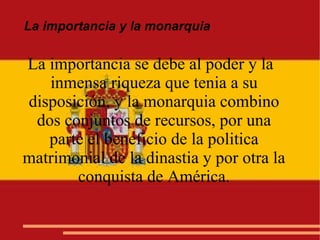 La importancia y la monarquia
La importancia se debe al poder y la
inmensa riqueza que tenia a su
disposición, y la monarquia combino
dos conjuntos de recursos, por una
parte el beneficio de la politica
matrimonial de la dinastia y por otra la
conquista de América.
 