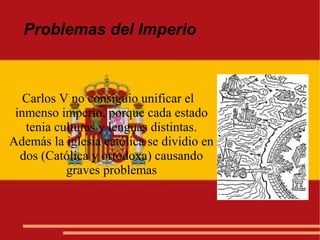 Problemas del Imperio
Carlos V no consiguio unificar el
inmenso imperio, porque cada estado
tenia culturas y lenguas distintas.
Además la iglesia católica se dividio en
dos (Católica y ortodoxa) causando
graves problemas
 