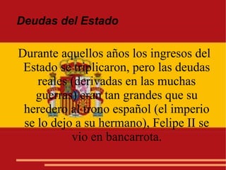 Deudas del Estado
Durante aquellos años los ingresos del
Estado se triplicaron, pero las deudas
reales (derivadas en las muchas
guerras) eran tan grandes que su
heredero al trono español (el imperio
se lo dejo a su hermano), Felipe II se
vio en bancarrota.
 