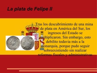 La plata de Felipe II
Tras los descubrimiento de una mina
de plata en América del Sur, los
ingresos del Estado se
multiplicaron. Sin embargo, esto
debilito todavia más a la
monarquia, porque pudo seguir
sobreexistiendo sin realizar
reformas fiscales y administrativas
 