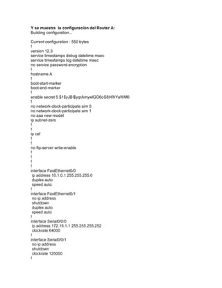 Y se muestra la configuración del Router A:
Building configuration...
Current configuration : 550 bytes
!
version 12.3
service timestamps debug datetime msec
service timestamps log datetime msec
no service password-encryption
!
hostname A
!
boot-start-marker
boot-end-marker
!
enable secret 5 $1$yJBI$yqrAmywlGO6oS8HfXYaWM0
!
no network-clock-participate aim 0
no network-clock-participate aim 1
no aaa new-model
ip subnet-zero
!
!
ip cef
!
!
no ftp-server write-enable
!
!
!
!
interface FastEthernet0/0
ip address 10.1.0.1 255.255.255.0
duplex auto
speed auto
!
interface FastEthernet0/1
no ip address
shutdown
duplex auto
speed auto
!
interface Serial0/0/0
ip address 172.16.1.1 255.255.255.252
clockrate 64000
!
interface Serial0/0/1
no ip address
shutdown
clockrate 125000
!
 