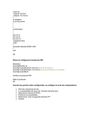 router rip
network 10.0.0.0
network 172.16.0.0
!
ip classless
no ip http server
!
!
!
control-plane
!
!
line con 0
line aux 0
line vty 0 4
password cisco
login
!
scheduler allocate 20000 1000
!
end
A#
Ahora se configurará el protocolo RIP:
A#config t
A(config)#router rip
A(config-router)#network 10.0.0.0//Ip de la red Interna
A(config-router)#network 172.16.0.0//Ip de la red externa o la Internet
A(config-router)#end
Verificar el protocolo RIP:
A#sh ip protocols
A#
Cuando los puertos están configurados, se configura la ip de las computadoras:
Ø Abrir las conexiones de red.
Ø Ir a propiedades del icono de conexión del área loca
Ø Seleccionar Internet (TCP/IP)
Ø Presionar en propiedades
Ø Seleccionar Usar la siguiente dirección IP
Ø Aceptar
 