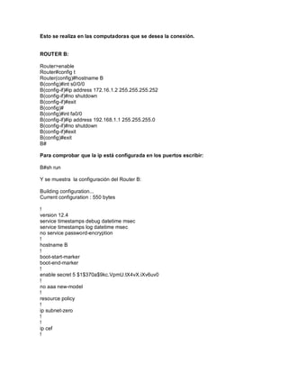 Esto se realiza en las computadoras que se desea la conexión.
ROUTER B:
Router>enable
Router#config t
Router(config)#hostname B
B(config)#int s0/0/0
B(config-if)#ip address 172.16.1.2 255.255.255.252
B(config-if)#no shutdown
B(config-if)#exit
B(config)#
B(config)#int fa0/0
B(config-if)#ip address 192.168.1.1 255.255.255.0
B(config-if)#no shutdown
B(config-if)#exit
B(config)#exit
B#
Para comprobar que la ip está configurada en los puertos escribir:
B#sh run
Y se muestra la configuración del Router B:
Building configuration...
Current configuration : 550 bytes
!
version 12.4
service timestamps debug datetime msec
service timestamps log datetime msec
no service password-encryption
!
hostname B
!
boot-start-marker
boot-end-marker
!
enable secret 5 $1$370a$9kc.VpmU.tX4vX.iXv6uv0
!
no aaa new-model
!
resource policy
!
ip subnet-zero
!
!
ip cef
!
 