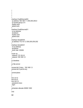 !
!
!
!
!
interface FastEthernet0/0
ip address 192.168.1.1 255.255.255.0
ip access-group 2 in
duplex auto
speed auto
!
interface FastEthernet0/1
no ip address
shutdown
duplex auto
speed auto
!
interface Serial0/0/0
ip address 172.16.1.2 255.255.255.252
!
interface Serial0/0/1
no ip address
shutdown
clock rate 125000
!
router rip
network 172.16.0.0
network 192.168.1.0
!
ip classless
!
ip http server
!
access-list 2 deny 192.168.1.3
access-list 2 permit any
!
control-plane
!
!
line con 0
line aux 0
line vty 0 4
password cisco
login
!
scheduler allocate 20000 1000
!
end
B#
 