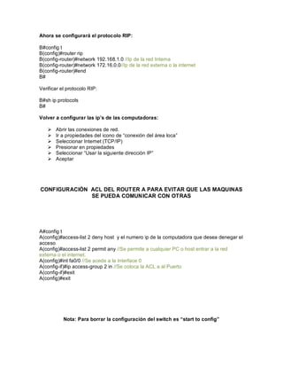 Ahora se configurará el protocolo RIP:
B#config t
B(config)#router rip
B(config-router)#network 192.168.1.0 //Ip de la red Interna
B(config-router)#network 172.16.0.0//Ip de la red externa o la internet
B(config-router)#end
B#
Verificar el protocolo RIP:
B#sh ip protocols
B#
Volver a configurar las ip s de las computadoras:
Ø Abrir las conexiones de red.
Ø Ir a propiedades del icono de conexión del área loca
Ø Seleccionar Internet (TCP/IP)
Ø Presionar en propiedades
Ø Seleccionar Usar la siguiente dirección IP
Ø Aceptar
CONFIGURACIÓN ACL DEL ROUTER A PARA EVITAR QUE LAS MAQUINAS
SE PUEDA COMUNICAR CON OTRAS
A#config t
A(config)#access-list 2 deny host y el numero ip de la computadora que desea denegar el
acceso.
A(config)#access-list 2 permit any //Se permite a cualquier PC o host entrar a la red
externa o el internet.
A(config)#int fa0/0 //Se acede a la Interface 0
A(config-if)#ip access-group 2 in //Se coloca la ACL a al Puerto
A(config-if)#exit
A(config)#exit
Nota: Para borrar la configuración del switch es start to config
 
