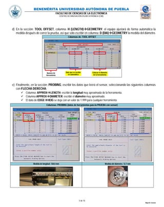 BENEMÉRITA UNIVERSIDAD AUTÓNOMA DE PUEBLA
FACULTAD DE CIENCIAS DE LA ELECTRÓNICA
CENTRO DE INNOVACIÓN EN MECATRÓNICA (CIM)
5 de 10
Miguel M. Carmona
d) En la sección: TOOL OFFSET, columna: H (LENGTH)GEOMETRY: el equipo ajustará de forma automática la
medida después de correr la prueba, así que sólo escribir en columna: D (DIA)GEOMETRY la medida del diámetro.
Columnas de: TOOL OFFSET
e) Finalmente, en la sección: PROBING, escribir los datos que leerá el sensor, seleccionando las siguientes columnas
con FLECHA DERECHA:
 Columna: APPROXLENGTH: escribir la longitud muy aproximada de la herramienta.
 Columna APPROXDIAMETER: escribir el diámetro muy aproximado.
 El dato de EDGEHEIG se deja con un valor de 1.999 para cualquier herramienta.
Columnas: PROBING (datos de herramientas para la PRUEBA con sensor)
Medida de longitud: 138.0 mm Medida del diámetro: 12.7 mm
Dato que se escribe
en automático
Colocar el diámetro
de la herramienta
Numero de
Herramienta
 