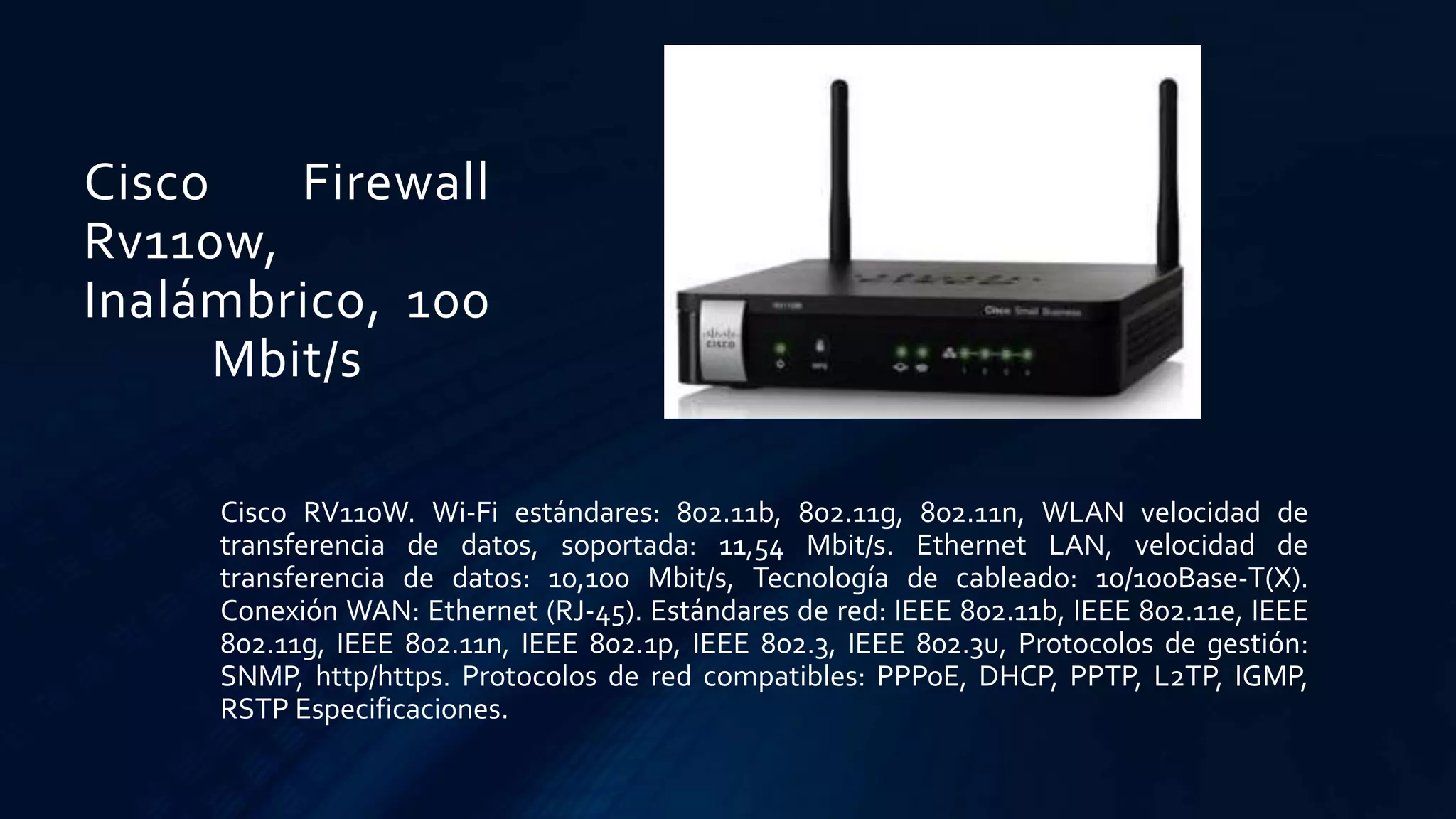 Cisco Firewall
Rv110w,
Inalámbrico, 100
Mbit/s
Cisco RV110W. Wi-Fi estándares: 802.11b, 802.11g, 802.11n, WLAN velocidad de
transferencia de datos, soportada: 11,54 Mbit/s. Ethernet LAN, velocidad de
transferencia de datos: 10,100 Mbit/s, Tecnología de cableado: 10/100Base-T(X).
Conexión WAN: Ethernet (RJ-45). Estándares de red: IEEE 802.11b, IEEE 802.11e, IEEE
802.11g, IEEE 802.11n, IEEE 802.1p, IEEE 802.3, IEEE 802.3u, Protocolos de gestión:
SNMP, http/https. Protocolos de red compatibles: PPPoE, DHCP, PPTP, L2TP, IGMP,
RSTP Especificaciones.
 
