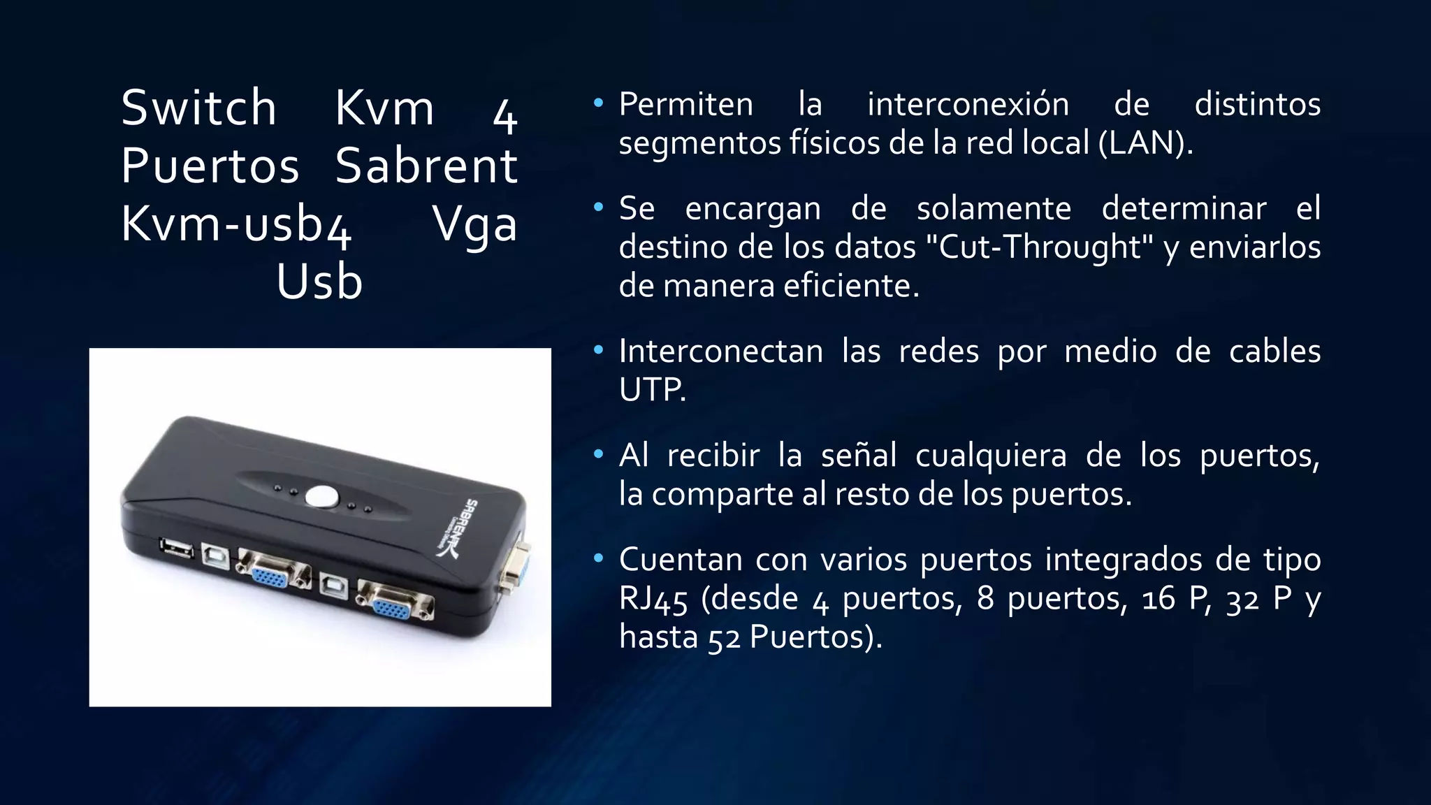 Switch Kvm 4
Puertos Sabrent
Kvm-usb4 Vga
Usb
• Permiten la interconexión de distintos
segmentos físicos de la red local (LAN).
• Se encargan de solamente determinar el
destino de los datos "Cut-Throught" y enviarlos
de manera eficiente.
• Interconectan las redes por medio de cables
UTP.
• Al recibir la señal cualquiera de los puertos,
la comparte al resto de los puertos.
• Cuentan con varios puertos integrados de tipo
RJ45 (desde 4 puertos, 8 puertos, 16 P, 32 P y
hasta 52 Puertos).
 