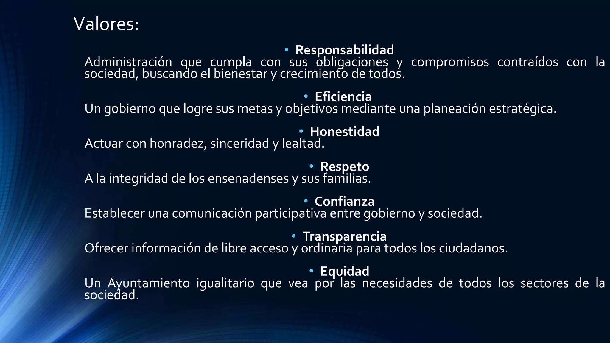 Valores:
• Responsabilidad
Administración que cumpla con sus obligaciones y compromisos contraídos con la
sociedad, buscando el bienestar y crecimiento de todos.
• Eficiencia
Un gobierno que logre sus metas y objetivos mediante una planeación estratégica.
• Honestidad
Actuar con honradez, sinceridad y lealtad.
• Respeto
A la integridad de los ensenadenses y sus familias.
• Confianza
Establecer una comunicación participativa entre gobierno y sociedad.
• Transparencia
Ofrecer información de libre acceso y ordinaria para todos los ciudadanos.
• Equidad
Un Ayuntamiento igualitario que vea por las necesidades de todos los sectores de la
sociedad.
 