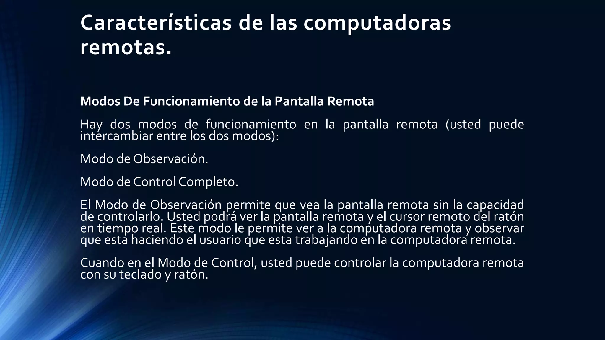 Características de las computadoras
remotas.
Modos De Funcionamiento de la Pantalla Remota
Hay dos modos de funcionamiento en la pantalla remota (usted puede
intercambiar entre los dos modos):
Modo de Observación.
Modo de Control Completo.
El Modo de Observación permite que vea la pantalla remota sin la capacidad
de controlarlo. Usted podrá ver la pantalla remota y el cursor remoto del ratón
en tiempo real. Este modo le permite ver a la computadora remota y observar
que esta haciendo el usuario que esta trabajando en la computadora remota.
Cuando en el Modo de Control, usted puede controlar la computadora remota
con su teclado y ratón.
 