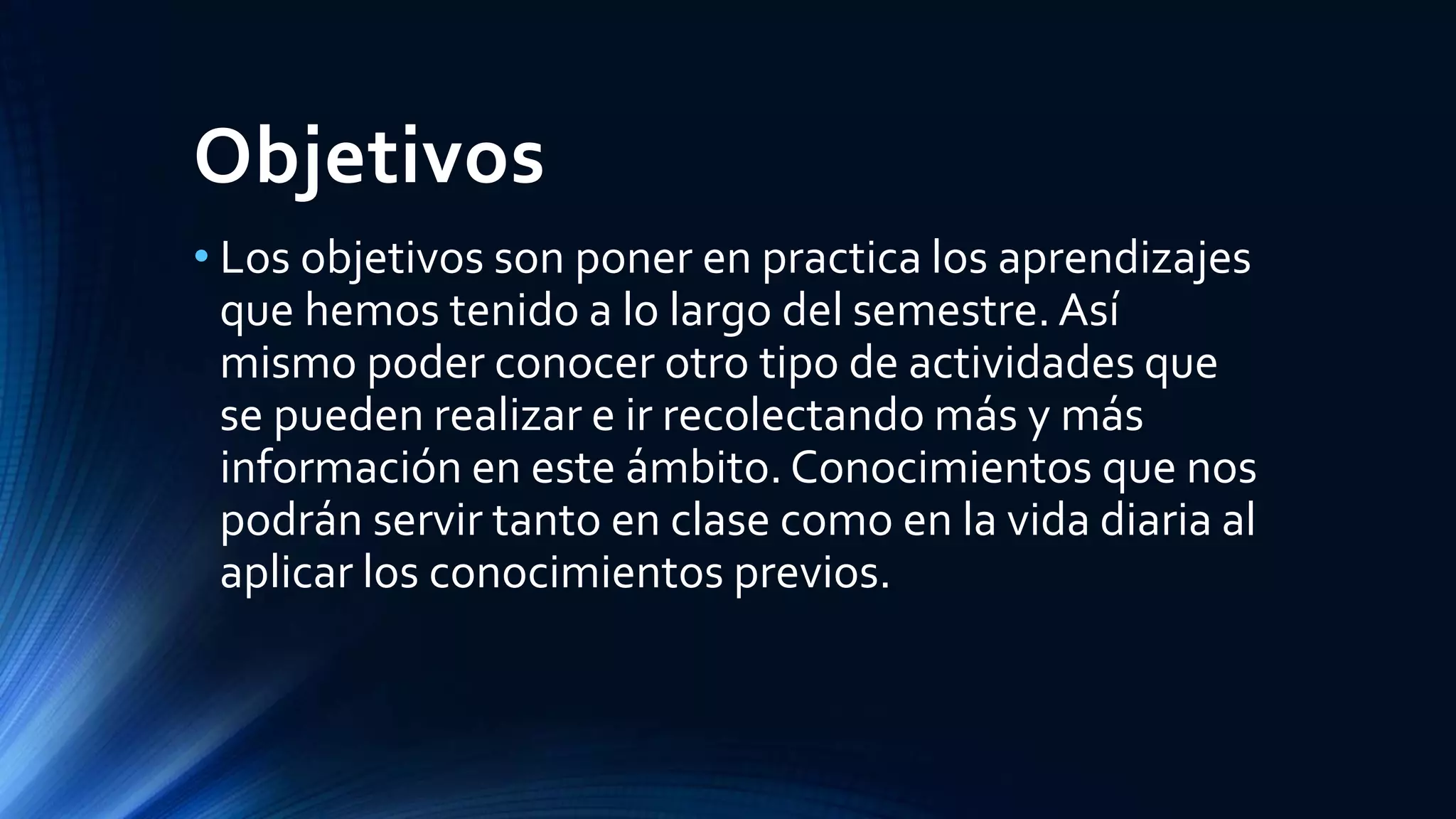 Objetivos
• Los objetivos son poner en practica los aprendizajes
que hemos tenido a lo largo del semestre. Así
mismo poder conocer otro tipo de actividades que
se pueden realizar e ir recolectando más y más
información en este ámbito. Conocimientos que nos
podrán servir tanto en clase como en la vida diaria al
aplicar los conocimientos previos.
 