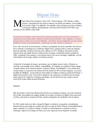 Miguel Grau
iguel María Grau Seminario; Paita,1834 - Punta Angamos, 1879. Marino y militar
peruano. Apasionado del mar desde la infancia, desarrolló una brillante carrera militar
en la marina y llegó a ser diputado. Sus aptitudes como estratega,así como su lealtad y
su heroísmo, brillaron particularmente en la Guerra del Pacífico (1879-1883), que
enfrentó a Perú y Bolivia contra Chile.
El océano fue al principio el más destacado escenario de aquella guerra, en la que era patente la
supremacía de la armada chilena, dotada de embarcaciones modernas y bien equipadas. La marina
peruana apenas contaba con dos navíos blindados con muchos años de antigüedad, que presentaban
problemas técnicos y de mantenimiento, al igual que sus viejas corbetas y cañoneras.
Pese a ello, uno de los navíos peruanos, el Huáscar,protagonizó uno de los episodios más heroicos
de la contienda. Comandado por el almirante Miguel Grau, el Huáscar llevó a cabo una auténtica
guerra de guerrillas marítima contra las naves chilenas en 1879. Mediante temerarias acciones
sorpresa en las que hundió diversas embarcaciones enemigas y bombardeó puertos en poder de
Chile, el almirante Grau mantuvo a raya durante meses a los navíos enemigos, impidiendo con ello
el desembarco de las tropas chilenas en territorio peruano.
Al interferir el transporte de tropas y provisiones que se dirigían hacia el norte, el Huáscar se
convirtió en la pesadilla de los chilenos. Imposibilitado de continuar la campaña de forma regular,
el mando chileno dio la orden de destruir o capturar el buque. Dos blindados y tres corbetas de la
armada chilena lo esperaron en la mañana del 8 de octubre de 1879 en Punta Angamos, cerca de la
localidad de Mejillones. En los primeros intercambios de artillería el Huáscar quedó inmovilizado y
Miguel Grau perdió la vida. El resto de la tripulación fue capturada y la embarcación arrastrada
hasta el puerto de Valparaíso. El impacto psicológico de esta derrota fue muy negativo para la
moral de las tropas aliadas peruano-bolivianas.
Biografía
Hijo del teniente coronel Juan Manuel Grau Berrío, de ascendencia catalana, y de Luisa Seminario
del Castillo, descendiente de antiguas familias de la región, la infancia de Miguel Grau transcurrió
en Piura y más tarde en el puerto de Paita, cuando su progenitor fue nombrado vista de aduana.
En 1843, siendo todavía un niño, el pequeño Miguel se embarcó en una goleta comandada por
Ramón Herrera,gran amigo de su padre,que hacía un viaje de Paita a Panamá. Lamentablemente la
goleta naufragó y, a su regreso al hogar, su madre no estaba dispuesta a consentir ya nuevos
embarques. Ingresó en el colegio de Nieto, en el cual, según uno de sus biógrafos, Fernando
M
 