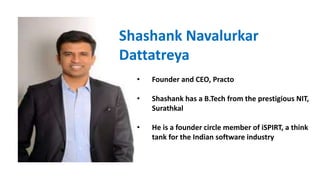 Shashank Navalurkar
Dattatreya
• Founder and CEO, Practo
• Shashank has a B.Tech from the prestigious NIT,
Surathkal
• He is a founder circle member of iSPIRT, a think
tank for the Indian software industry
 
