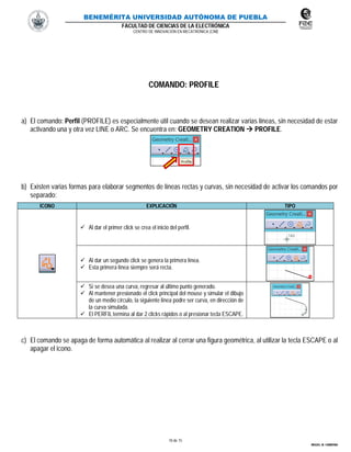 BENEMÉRITA UNIVERSIDAD AUTÓNOMA DE PUEBLA
FACULTAD DE CIENCIAS DE LA ELECTRÓNICA
CENTRO DE INNOVACIÓN EN MECATRÓNICA (CIM)
10 de 15
MIGUEL M. CARMONA
COMANDO: PROFILE
a) El comando: Perfil (PROFILE) es especialmente útil cuando se desean realizar varias líneas, sin necesidad de estar
activando una y otra vez LINE o ARC. Se encuentra en: GEOMETRY CREATION  PROFILE.
b) Existen varias formas para elaborar segmentos de líneas rectas y curvas, sin necesidad de activar los comandos por
separado:
ÍCONO EXPLICACIÓN TIPO
 Al dar el primer click se crea el inicio del perfil.
 Al dar un segundo click se genera la primera línea.
 Esta primera línea siempre será recta.
 Si se desea una curva, regresar al último punto generado.
 Al mantener presionado el click principal del mouse y simular el dibujo
de un medio círculo, la siguiente línea podre ser curva, en dirección de
la curva simulada.
 El PERFIL termina al dar 2 clicks rápidos o al presionar tecla ESCAPE.
c) El comando se apaga de forma automática al realizar al cerrar una figura geométrica, al utilizar la tecla ESCAPE o al
apagar el icono.
 