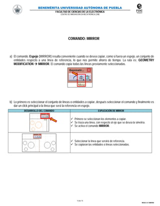 BENEMÉRITA UNIVERSIDAD AUTÓNOMA DE PUEBLA
FACULTAD DE CIENCIAS DE LA ELECTRÓNICA
CENTRO DE INNOVACIÓN EN MECATRÓNICA (CIM)
13 de 15
MIGUEL M. CARMONA
COMANDO: MIRROR
a) El comando: Espejo (MIRROR) resulta conveniente cuando se desea copiar, como si fuera un espejo, un conjunto de
entidades respecto a una línea de referencia, lo que nos permite ahorro de tiempo. La ruta es: GEOMETRY
MODIFICATION  MIRROR. El comando copia todas las líneas previamente seleccionadas.
b) Lo primero es seleccionar el conjunto de líneas o entidades a copiar, después seleccionar el comando y finalmente es
dar un click principal a la línea que será la referencia en espejo.
DESARROLLO DEL COMANDO EXPLICACIÓN DE MIRROR
 Primero se seleccionan los elementos a copiar.
 Se traza una línea, con respecto al eje que se desea la simetría.
 Se activa el comando MIRROR.
 Seleccionar la línea que servirá de referencia.
 Se copiaran las entidades o líneas seleccionadas.
 