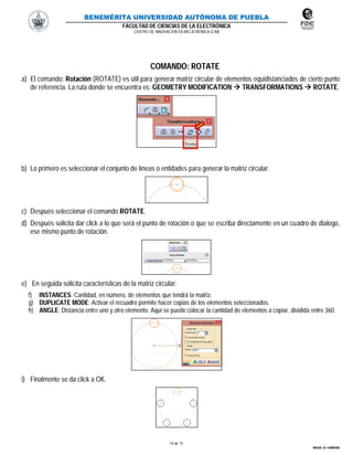 BENEMÉRITA UNIVERSIDAD AUTÓNOMA DE PUEBLA
FACULTAD DE CIENCIAS DE LA ELECTRÓNICA
CENTRO DE INNOVACIÓN EN MECATRÓNICA (CIM)
14 de 15
MIGUEL M. CARMONA
COMANDO: ROTATE
a) El comando: Rotación (ROTATE) es útil para generar matriz circular de elementos equidistanciados de cierto punto
de referencia. La ruta donde se encuentra es: GEOMETRY MODIFICATION  TRANSFORMATIONS  ROTATE.
b) Lo primero es seleccionar el conjunto de líneas o entidades para generar la matriz circular.
c) Después seleccionar el comando ROTATE.
d) Después solicita dar click a lo que será el punto de rotación o que se escriba directamente en un cuadro de dialogo,
ese mismo punto de rotación.
e) En seguida solicita características de la matriz circular:
f) INSTANCES: Cantidad, en número, de elementos que tendrá la matriz.
g) DUPLICATE MODE: Activar el recuadro permite hacer copias de los elementos seleccionados.
h) ANGLE: Distancia entre uno y otro elemento. Aquí se puede colocar la cantidad de elementos a copiar, dividida entre 360.
i) Finalmente se da click a OK.
 