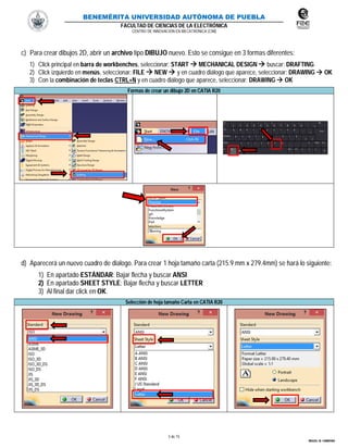 BENEMÉRITA UNIVERSIDAD AUTÓNOMA DE PUEBLA
FACULTAD DE CIENCIAS DE LA ELECTRÓNICA
CENTRO DE INNOVACIÓN EN MECATRÓNICA (CIM)
3 de 15
MIGUEL M. CARMONA
c) Para crear dibujos 2D, abrir un archivo tipo DIBUJO nuevo. Esto se consigue en 3 formas diferentes:
1) Click principal en barra de workbenches, seleccionar: START  MECHANICAL DESIGN  buscar: DRAFTING.
2) Click izquierdo en menús, seleccionar: FILE  NEW  y en cuadro diálogo que aparece, seleccionar: DRAWING  OK
3) Con la combinación de teclas CTRL+N y en cuadro diálogo que aparece, seleccionar: DRAWING  OK
Formas de crear un dibujo 2D en CATIA R20
d) Aparecerá un nuevo cuadro de dialogo. Para crear 1 hoja tamaño carta (215.9 mm x 279.4mm) se hará lo siguiente:
1) En apartado ESTÁNDAR: Bajar flecha y buscar ANSI
2) En apartado SHEET STYLE: Bajar flecha y buscar LETTER
3) Al final dar click en OK.
Selección de hoja tamaño Carta en CATIA R20
 