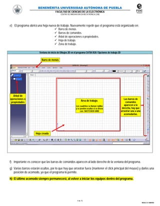 BENEMÉRITA UNIVERSIDAD AUTÓNOMA DE PUEBLA
FACULTAD DE CIENCIAS DE LA ELECTRÓNICA
CENTRO DE INNOVACIÓN EN MECATRÓNICA (CIM)
4 de 15
MIGUEL M. CARMONA
e) El programa abrirá una hoja nueva de trabajo. Nuevamente repetir que el programa está organizado en:
 Barra de menús.
 Barras de comandos.
 Árbol de operaciones o propiedades.
 Hoja de trabajo.
 Zona de trabajo.
Ventana de inicio de Dibujos 2D en el programa CATIA R20 / Opciones de trabajo 2D
f) Importante es conocer que las barras de comandos aparecen al lado derecho de la ventana del programa.
g) Varias barras estarán ocultas, por lo que hay que arrastrar fuera (mantener el click principal del mouse) y darles una
posición de acomodo, ya que el programa lo permite.
h) El último acomodo siempre permanecerá, al volver a iniciar los equipos dentro del programa.
Hoja creada
Barra de menús
Las barras de
comandos
aparecen a la
derecha, hay que
arrastrar una a una
acomodarlas.
Árbol de
operaciones o
propiedades
Área de trabajo.
Los cuadritos se llaman rejillas
y se pueden ocultar si se desea
con: SKETCHER GRID
 
