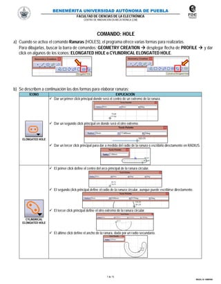 BENEMÉRITA UNIVERSIDAD AUTÓNOMA DE PUEBLA
FACULTAD DE CIENCIAS DE LA ELECTRÓNICA
CENTRO DE INNOVACIÓN EN MECATRÓNICA (CIM)
7 de 15
MIGUEL M. CARMONA
COMANDO: HOLE
a) Cuando se activa el comando Ranuras (HOLES), el programa ofrece varias formas para realizarlas.
Para dibujarlas, buscar la barra de comandos: GEOMETRY CREATION  desplegar flecha de PROFILE  y dar
click en algunos de los íconos: ELONGATED HOLE o CYLINDRICAL ELONGATED HOLE.
b) Se describen a continuación las dos formas para elaborar ranuras:
ÍCONO EXPLICACIÓN
ELONGATED HOLE
 Dar un primer click principal donde será el centro de un extremo de la ranura.
 Dar un segundo click principal en donde será el otro extremo.
 Dar un tercer click principal para dar a medida del radio de la ranura o escribirlo directamente en RADIUS.
CYLINDRICAL
ELONGATED HOLE
 El primer click define el centro del arco principal de la ranura circular.
 El segundo click principal define el radio de la ranura circular, aunque puede escribirse directamente.
 El tercer click principal define el otro extremo de la ranura circular.
 El último click define el ancho de la ranura, dada por un radio secundario.
 