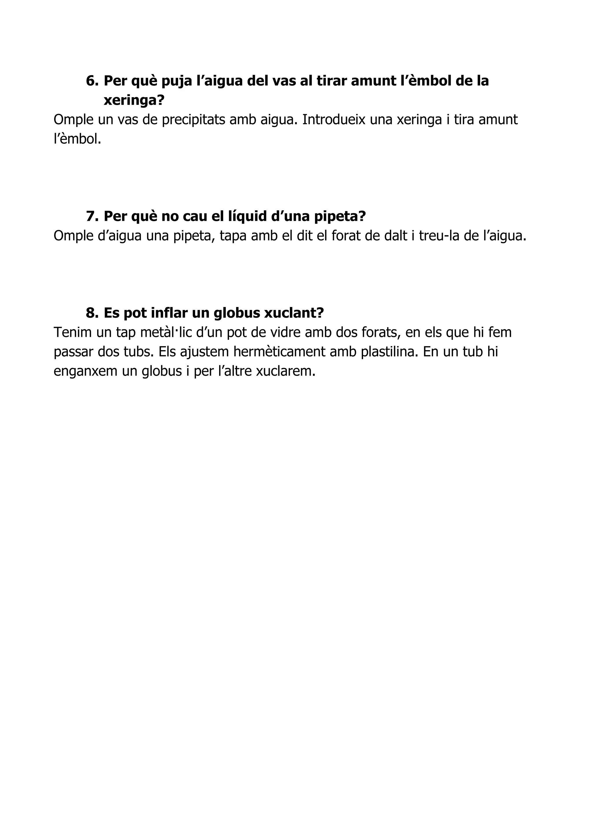 6. Per què puja l’aigua del vas al tirar amunt l’èmbol de la
         xeringa?
Omple un vas de precipitats amb aigua. Introdueix una xeringa i tira amunt
l’èmbol.




    7. Per què no cau el líquid d’una pipeta?
Omple d’aigua una pipeta, tapa amb el dit el forat de dalt i treu-la de l’aigua.




     8. Es pot inflar un globus xuclant?
Tenim un tap metàl·lic d’un pot de vidre amb dos forats, en els que hi fem
passar dos tubs. Els ajustem hermèticament amb plastilina. En un tub hi
enganxem un globus i per l’altre xuclarem.
 